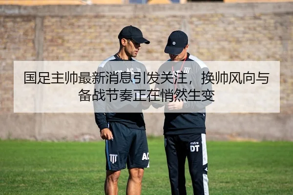 国足主帅最新消息引发关注，换帅风向与备战节奏正在悄然生变