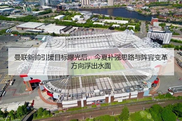 曼联新帅引援目标曝光后，今夏补强思路与阵容变革方向浮出水面